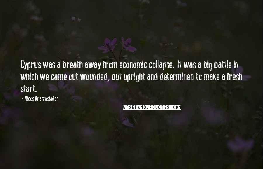 Nicos Anastasiades Quotes: Cyprus was a breath away from economic collapse. It was a big battle in which we came out wounded, but upright and determined to make a fresh start.