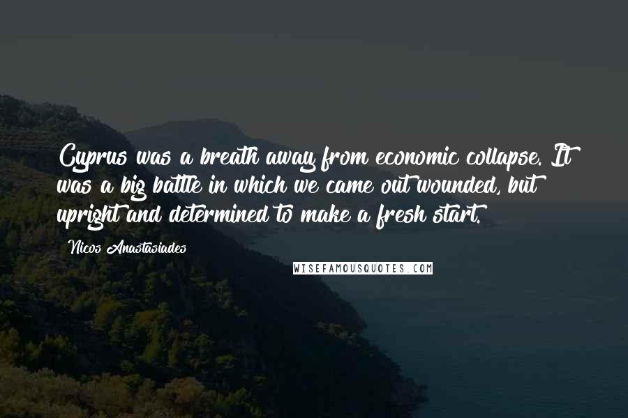 Nicos Anastasiades Quotes: Cyprus was a breath away from economic collapse. It was a big battle in which we came out wounded, but upright and determined to make a fresh start.