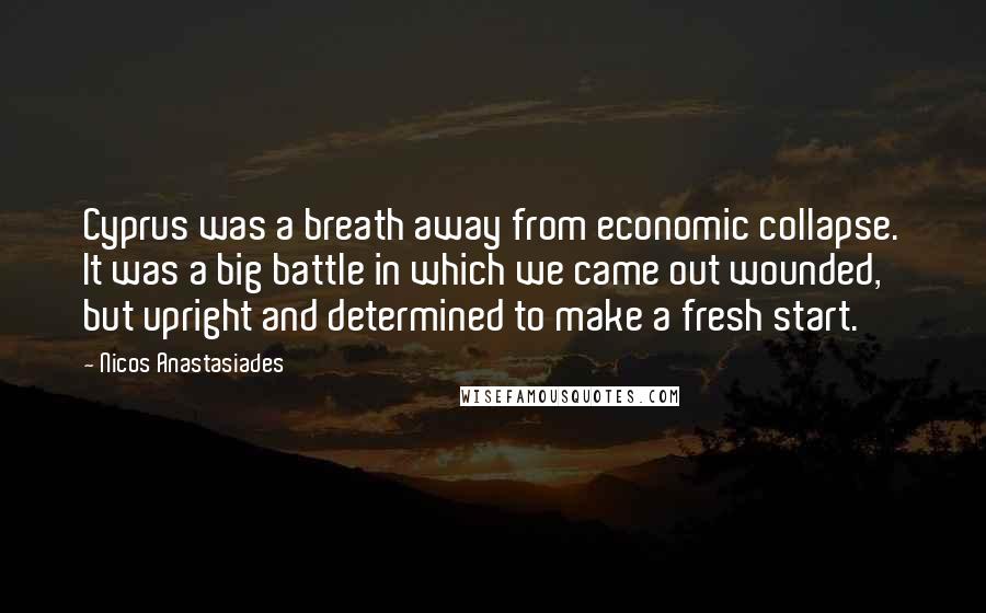 Nicos Anastasiades Quotes: Cyprus was a breath away from economic collapse. It was a big battle in which we came out wounded, but upright and determined to make a fresh start.