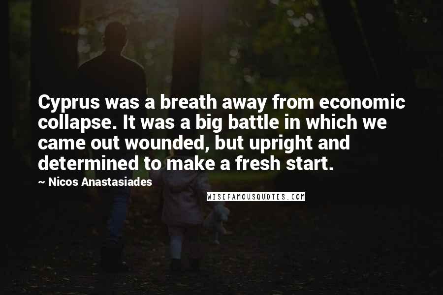 Nicos Anastasiades Quotes: Cyprus was a breath away from economic collapse. It was a big battle in which we came out wounded, but upright and determined to make a fresh start.