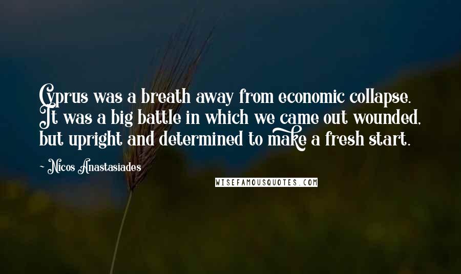 Nicos Anastasiades Quotes: Cyprus was a breath away from economic collapse. It was a big battle in which we came out wounded, but upright and determined to make a fresh start.