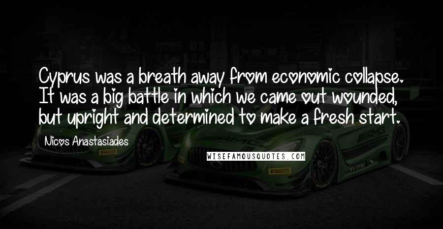 Nicos Anastasiades Quotes: Cyprus was a breath away from economic collapse. It was a big battle in which we came out wounded, but upright and determined to make a fresh start.