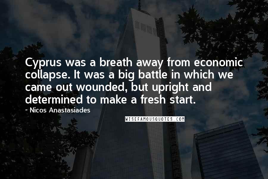 Nicos Anastasiades Quotes: Cyprus was a breath away from economic collapse. It was a big battle in which we came out wounded, but upright and determined to make a fresh start.