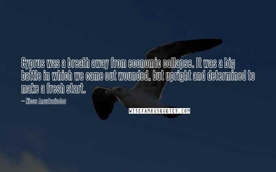 Nicos Anastasiades Quotes: Cyprus was a breath away from economic collapse. It was a big battle in which we came out wounded, but upright and determined to make a fresh start.
