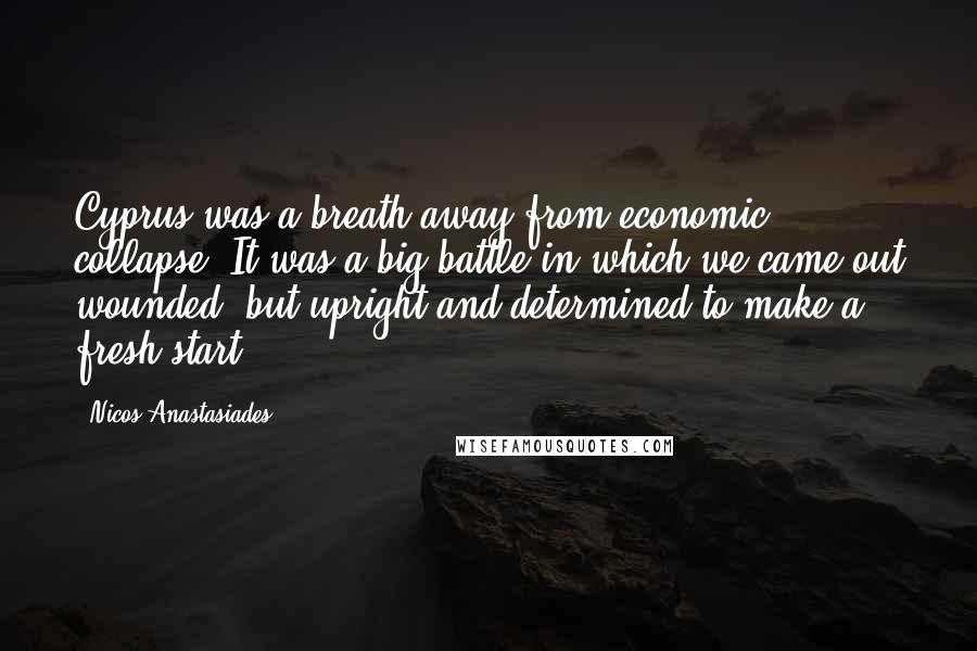 Nicos Anastasiades Quotes: Cyprus was a breath away from economic collapse. It was a big battle in which we came out wounded, but upright and determined to make a fresh start.