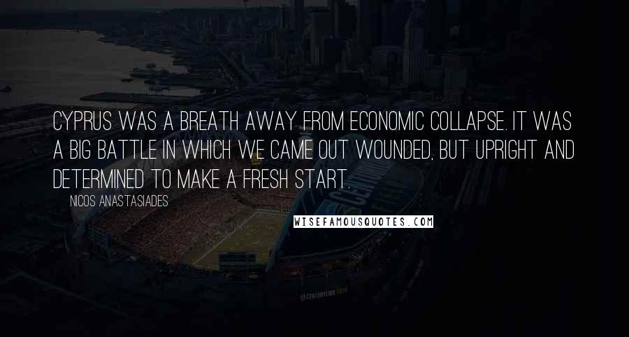 Nicos Anastasiades Quotes: Cyprus was a breath away from economic collapse. It was a big battle in which we came out wounded, but upright and determined to make a fresh start.