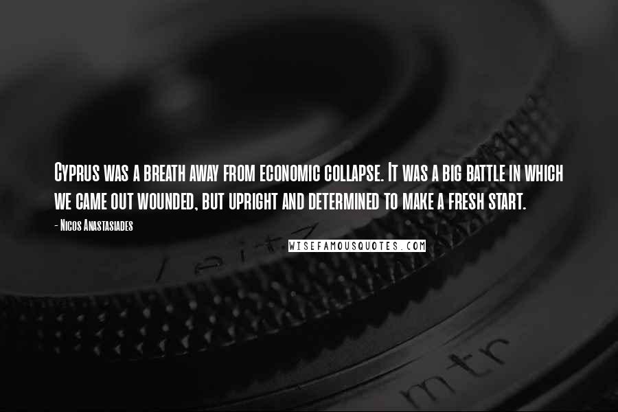 Nicos Anastasiades Quotes: Cyprus was a breath away from economic collapse. It was a big battle in which we came out wounded, but upright and determined to make a fresh start.