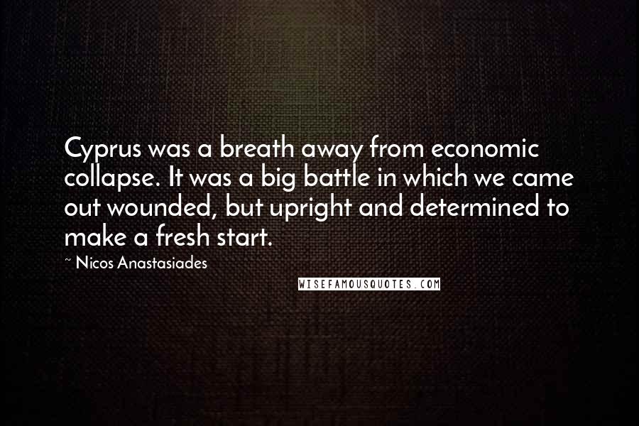 Nicos Anastasiades Quotes: Cyprus was a breath away from economic collapse. It was a big battle in which we came out wounded, but upright and determined to make a fresh start.