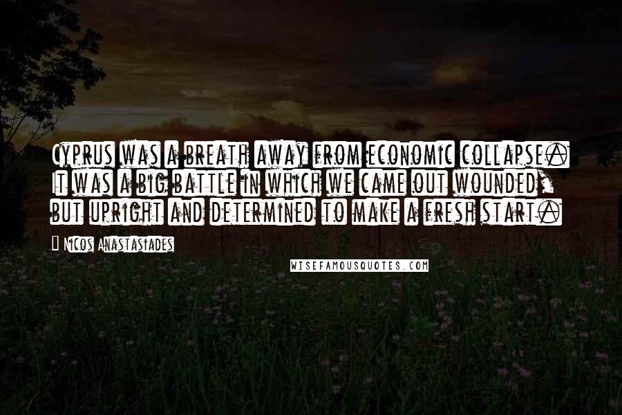 Nicos Anastasiades Quotes: Cyprus was a breath away from economic collapse. It was a big battle in which we came out wounded, but upright and determined to make a fresh start.