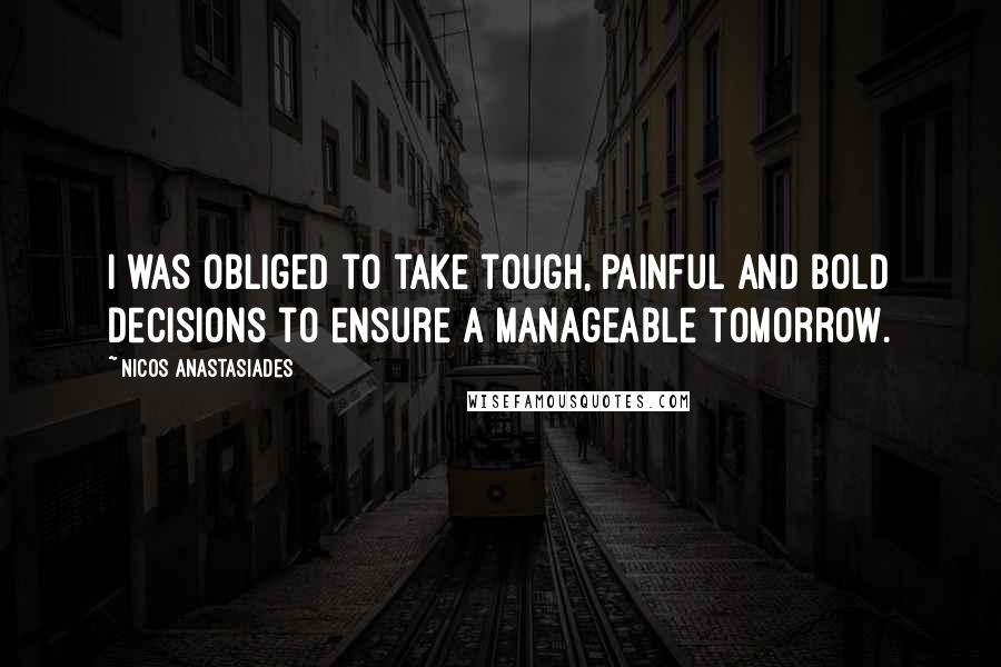 Nicos Anastasiades Quotes: I was obliged to take tough, painful and bold decisions to ensure a manageable tomorrow.
