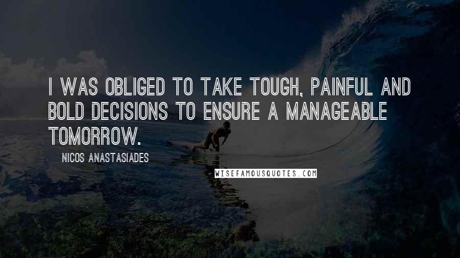 Nicos Anastasiades Quotes: I was obliged to take tough, painful and bold decisions to ensure a manageable tomorrow.