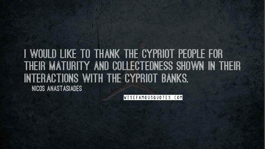 Nicos Anastasiades Quotes: I would like to thank the Cypriot people for their maturity and collectedness shown in their interactions with the Cypriot Banks.