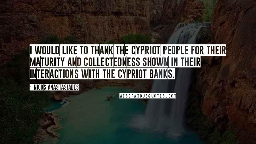 Nicos Anastasiades Quotes: I would like to thank the Cypriot people for their maturity and collectedness shown in their interactions with the Cypriot Banks.