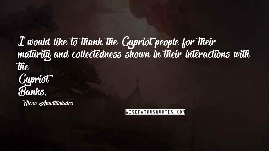 Nicos Anastasiades Quotes: I would like to thank the Cypriot people for their maturity and collectedness shown in their interactions with the Cypriot Banks.