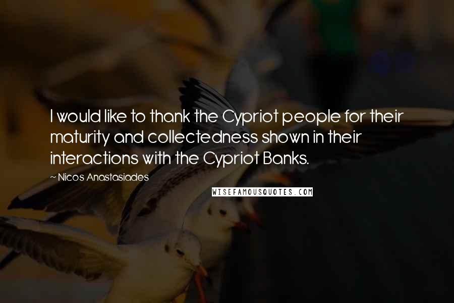 Nicos Anastasiades Quotes: I would like to thank the Cypriot people for their maturity and collectedness shown in their interactions with the Cypriot Banks.