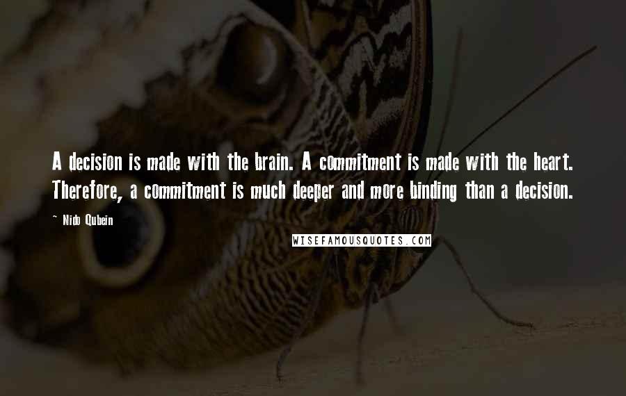 Nido Qubein Quotes: A decision is made with the brain. A commitment is made with the heart. Therefore, a commitment is much deeper and more binding than a decision.