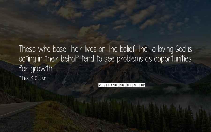 Nido R. Qubein Quotes: Those who base their lives on the belief that a loving God is acting in their behalf tend to see problems as opportunities for growth.