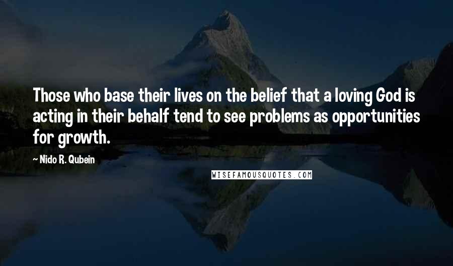 Nido R. Qubein Quotes: Those who base their lives on the belief that a loving God is acting in their behalf tend to see problems as opportunities for growth.