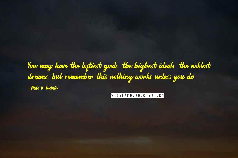 Nido R. Qubein Quotes: You may have the loftiest goals, the highest ideals, the noblest dreams, but remember this nothing works unless you do.