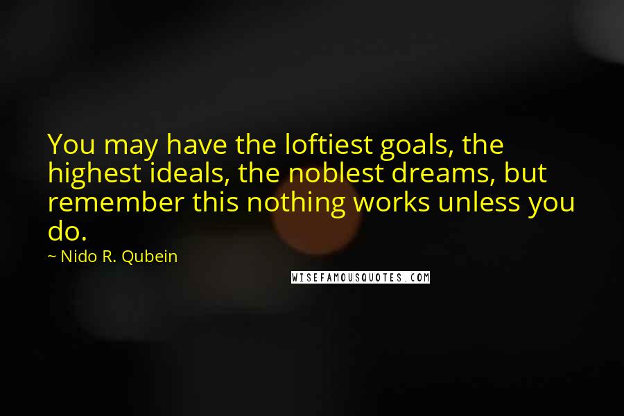 Nido R. Qubein Quotes: You may have the loftiest goals, the highest ideals, the noblest dreams, but remember this nothing works unless you do.