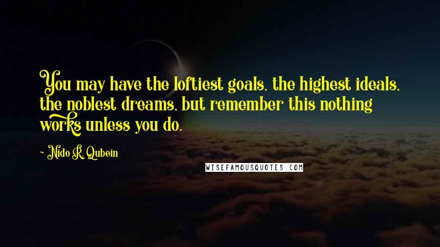 Nido R. Qubein Quotes: You may have the loftiest goals, the highest ideals, the noblest dreams, but remember this nothing works unless you do.