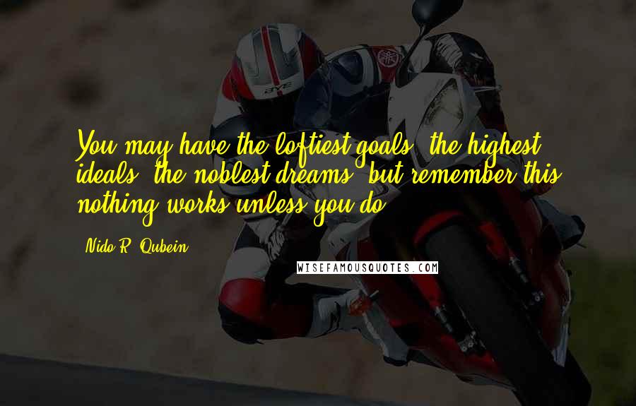 Nido R. Qubein Quotes: You may have the loftiest goals, the highest ideals, the noblest dreams, but remember this nothing works unless you do.