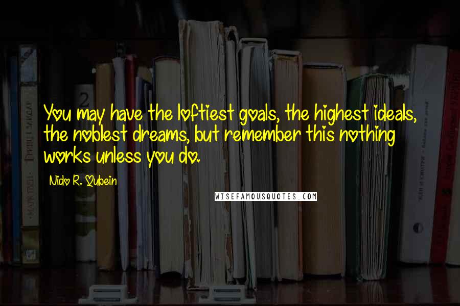 Nido R. Qubein Quotes: You may have the loftiest goals, the highest ideals, the noblest dreams, but remember this nothing works unless you do.