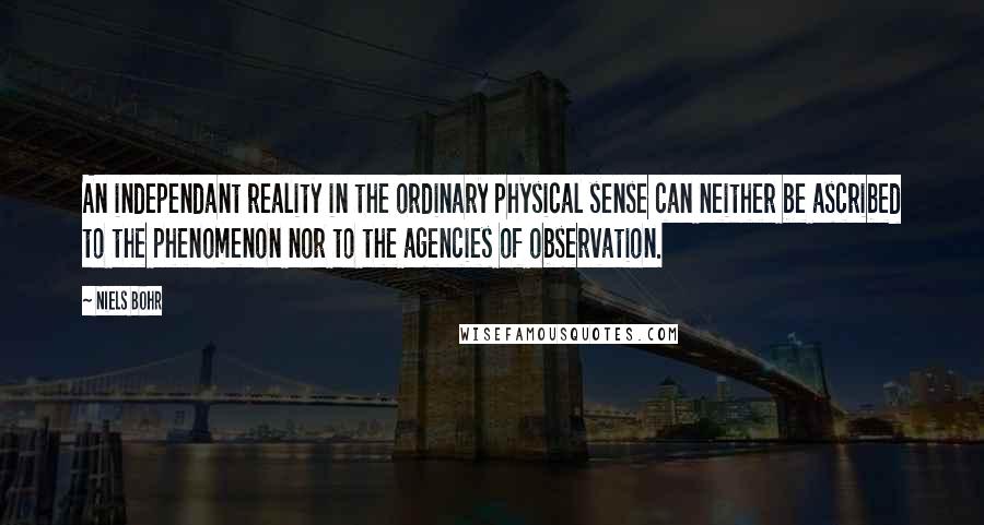 Niels Bohr Quotes: An independant reality in the ordinary physical sense can neither be ascribed to the phenomenon nor to the agencies of observation.