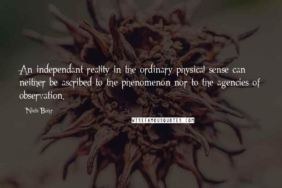 Niels Bohr Quotes: An independant reality in the ordinary physical sense can neither be ascribed to the phenomenon nor to the agencies of observation.