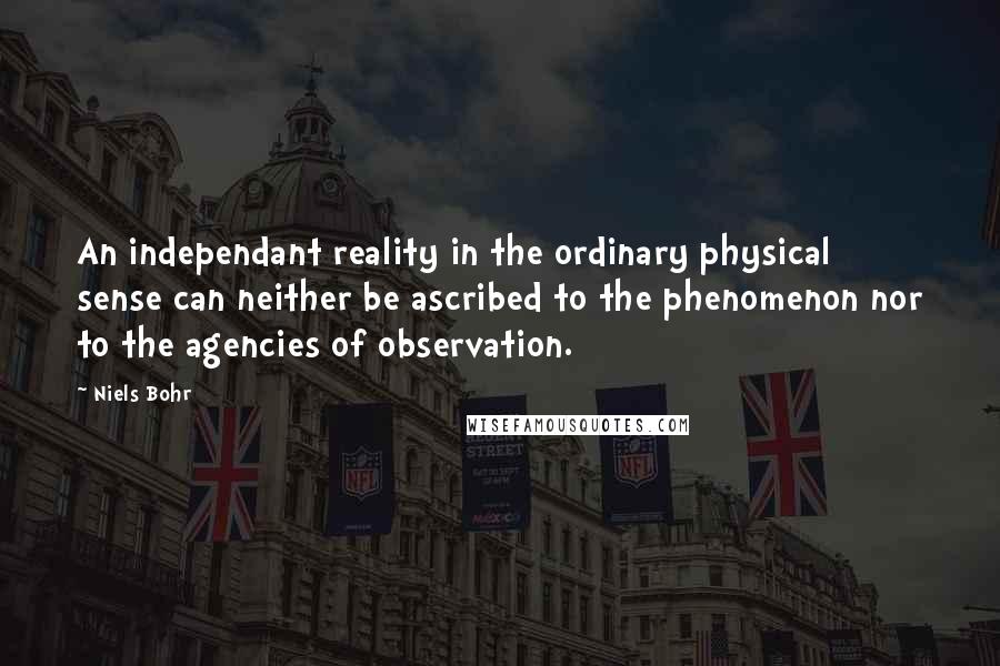 Niels Bohr Quotes: An independant reality in the ordinary physical sense can neither be ascribed to the phenomenon nor to the agencies of observation.