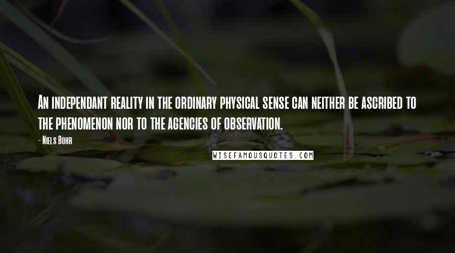 Niels Bohr Quotes: An independant reality in the ordinary physical sense can neither be ascribed to the phenomenon nor to the agencies of observation.