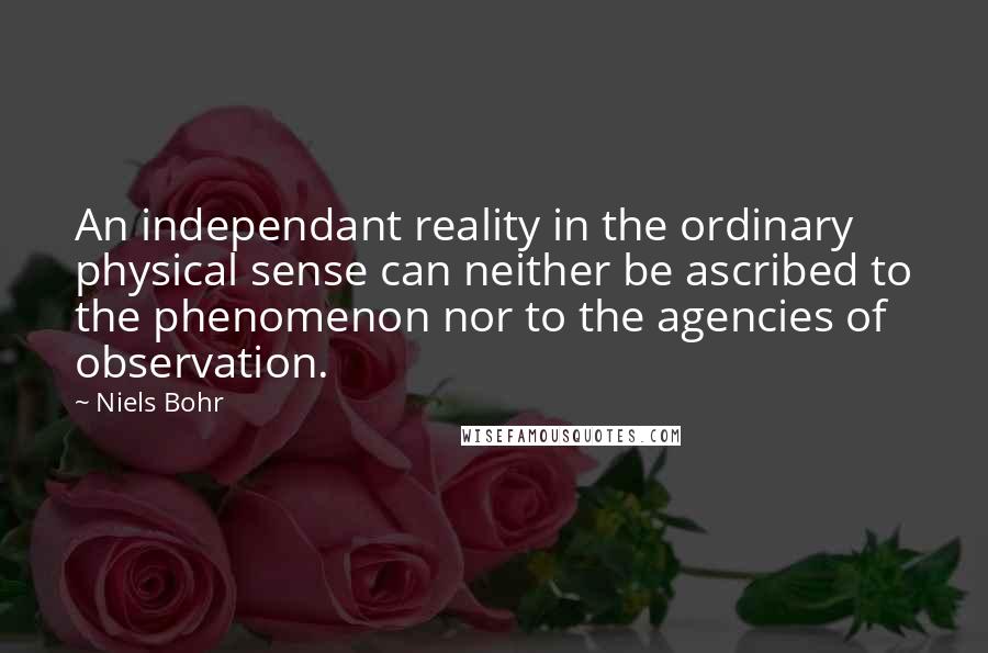 Niels Bohr Quotes: An independant reality in the ordinary physical sense can neither be ascribed to the phenomenon nor to the agencies of observation.