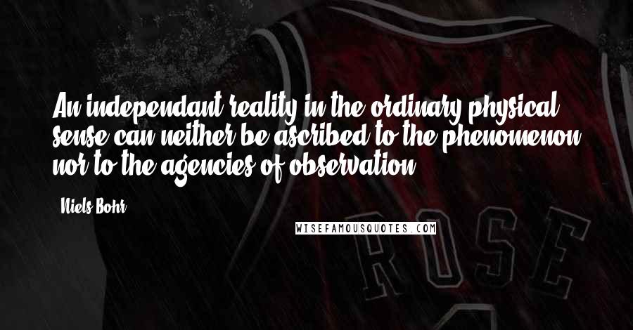 Niels Bohr Quotes: An independant reality in the ordinary physical sense can neither be ascribed to the phenomenon nor to the agencies of observation.