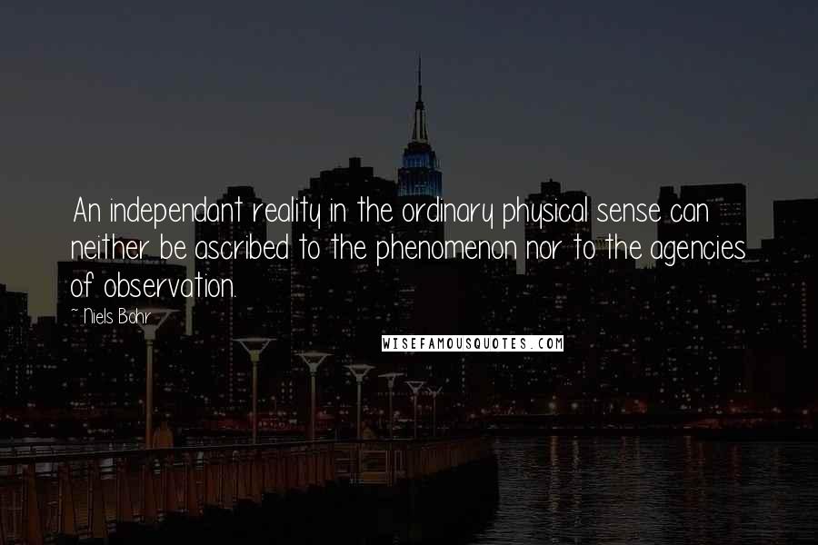 Niels Bohr Quotes: An independant reality in the ordinary physical sense can neither be ascribed to the phenomenon nor to the agencies of observation.