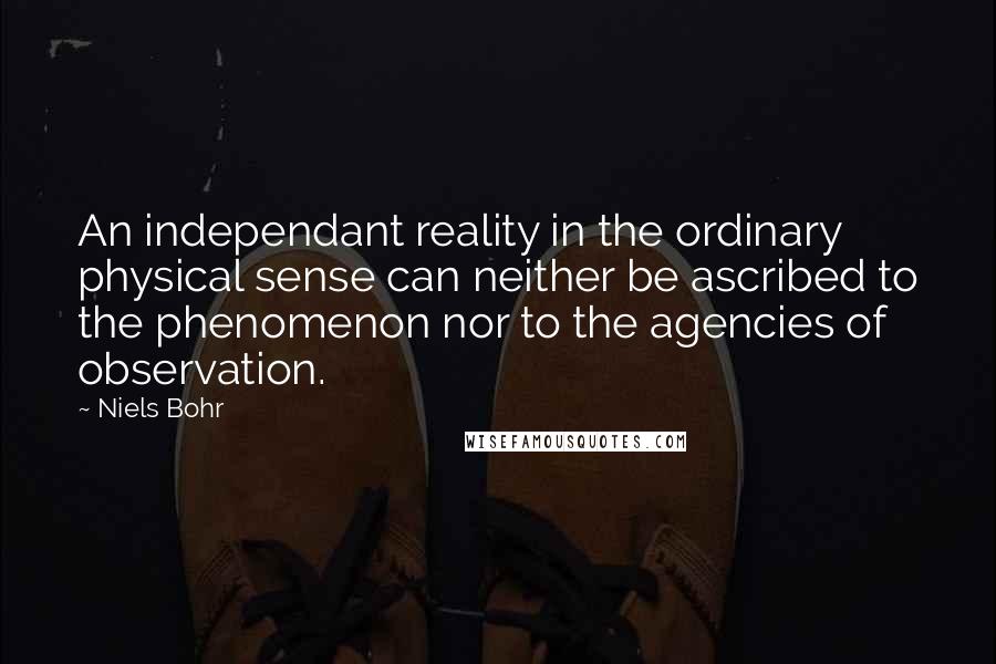 Niels Bohr Quotes: An independant reality in the ordinary physical sense can neither be ascribed to the phenomenon nor to the agencies of observation.