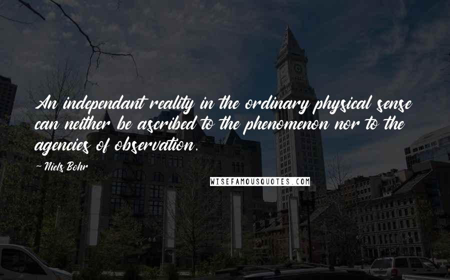 Niels Bohr Quotes: An independant reality in the ordinary physical sense can neither be ascribed to the phenomenon nor to the agencies of observation.