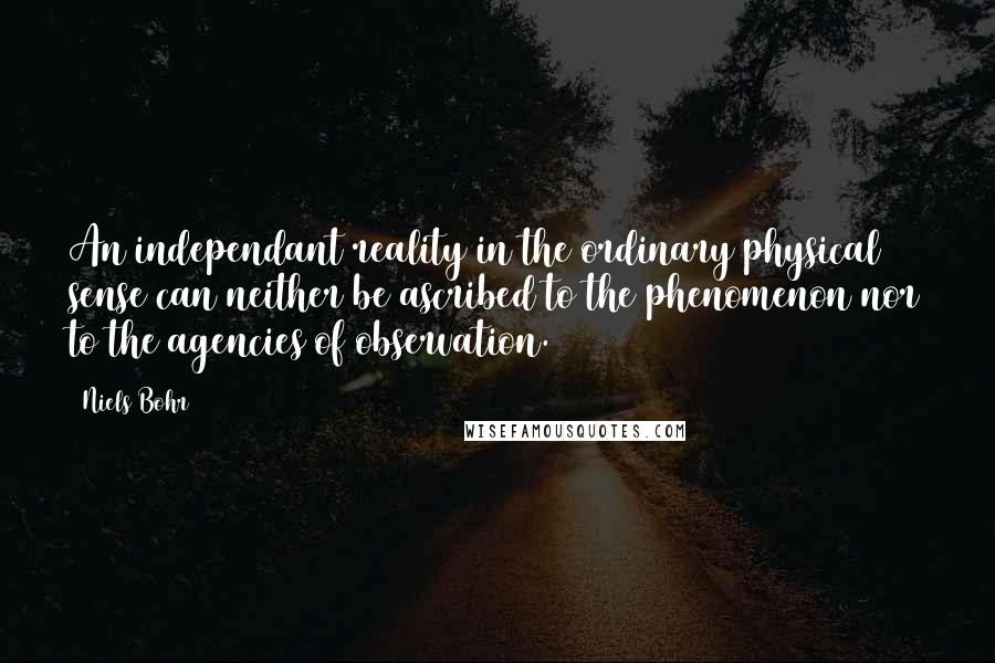 Niels Bohr Quotes: An independant reality in the ordinary physical sense can neither be ascribed to the phenomenon nor to the agencies of observation.