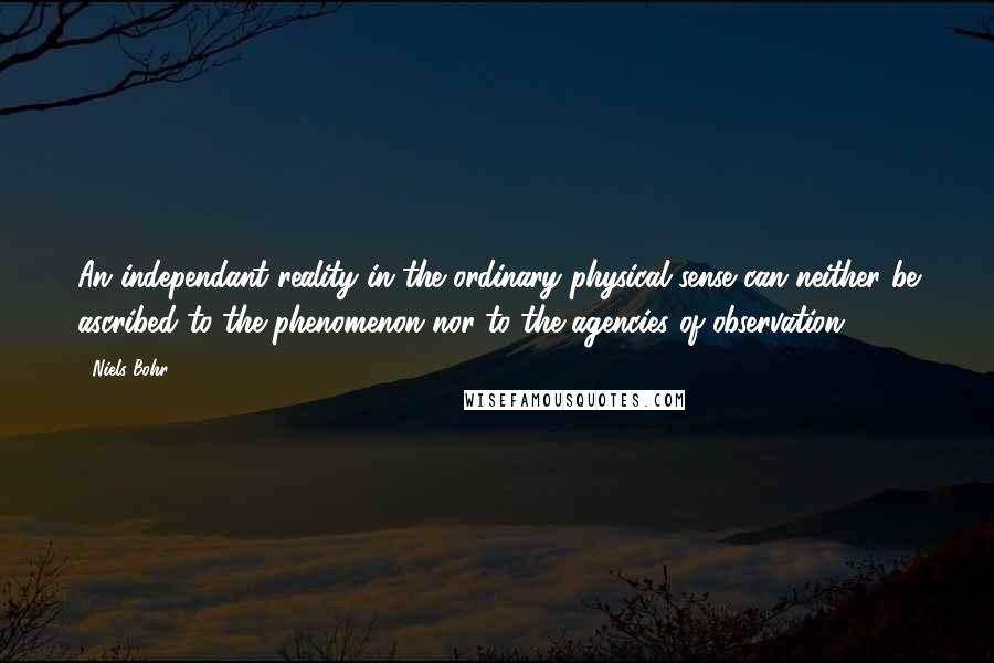 Niels Bohr Quotes: An independant reality in the ordinary physical sense can neither be ascribed to the phenomenon nor to the agencies of observation.