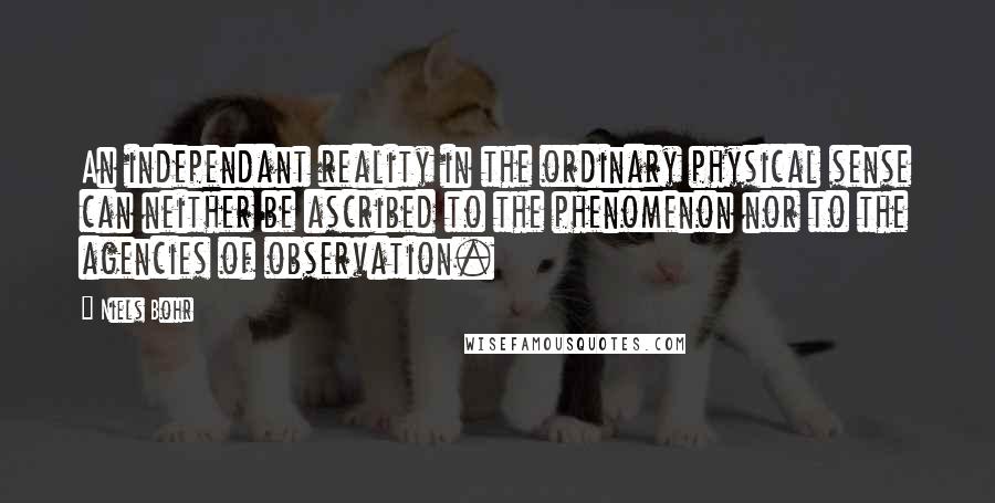 Niels Bohr Quotes: An independant reality in the ordinary physical sense can neither be ascribed to the phenomenon nor to the agencies of observation.