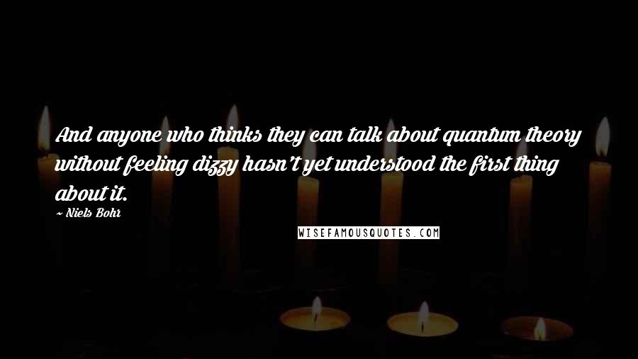 Niels Bohr Quotes: And anyone who thinks they can talk about quantum theory without feeling dizzy hasn't yet understood the first thing about it.