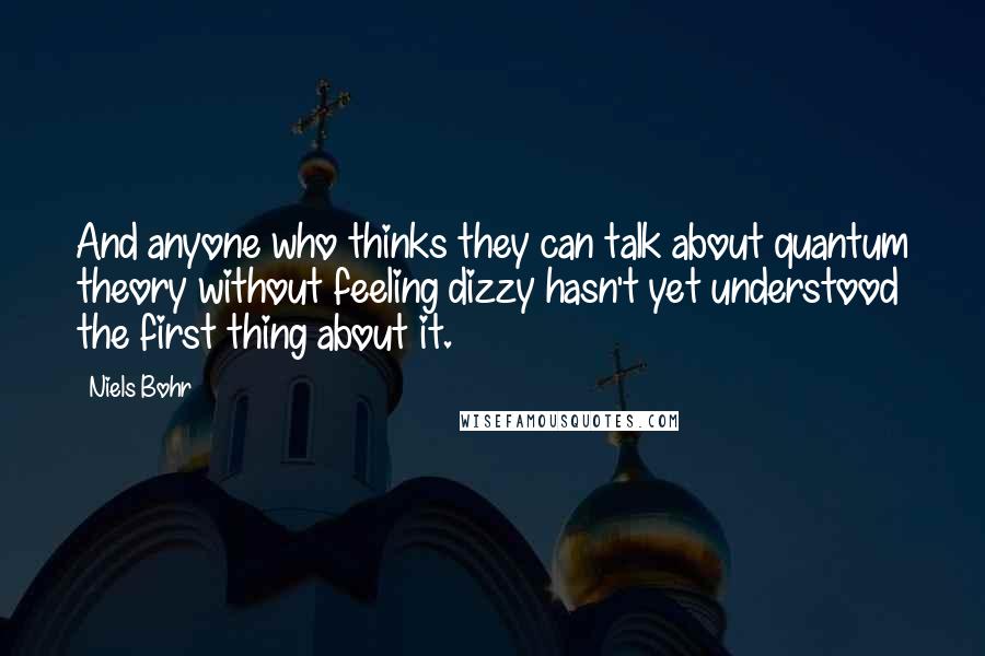 Niels Bohr Quotes: And anyone who thinks they can talk about quantum theory without feeling dizzy hasn't yet understood the first thing about it.