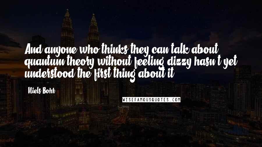 Niels Bohr Quotes: And anyone who thinks they can talk about quantum theory without feeling dizzy hasn't yet understood the first thing about it.