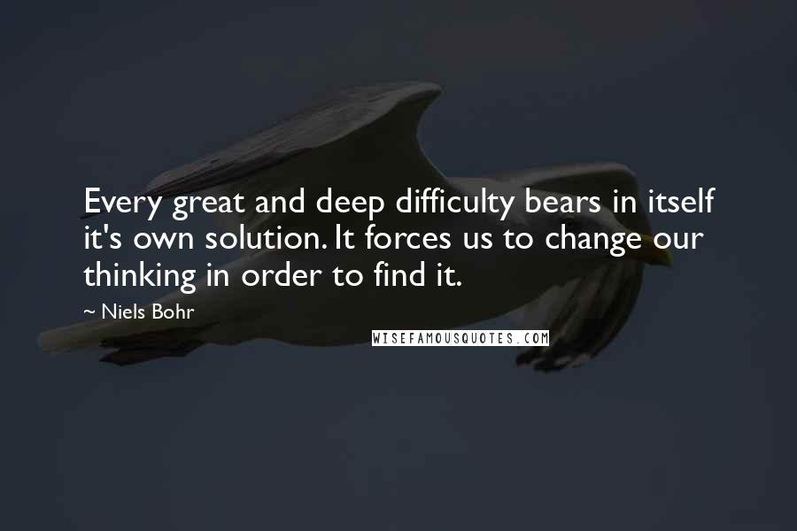 Niels Bohr Quotes: Every great and deep difficulty bears in itself it's own solution. It forces us to change our thinking in order to find it.