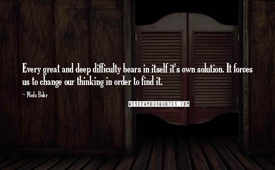 Niels Bohr Quotes: Every great and deep difficulty bears in itself it's own solution. It forces us to change our thinking in order to find it.