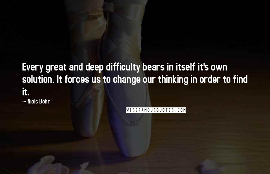 Niels Bohr Quotes: Every great and deep difficulty bears in itself it's own solution. It forces us to change our thinking in order to find it.