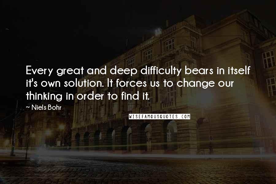 Niels Bohr Quotes: Every great and deep difficulty bears in itself it's own solution. It forces us to change our thinking in order to find it.