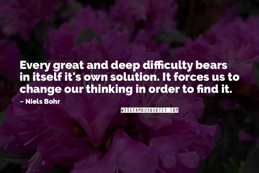 Niels Bohr Quotes: Every great and deep difficulty bears in itself it's own solution. It forces us to change our thinking in order to find it.