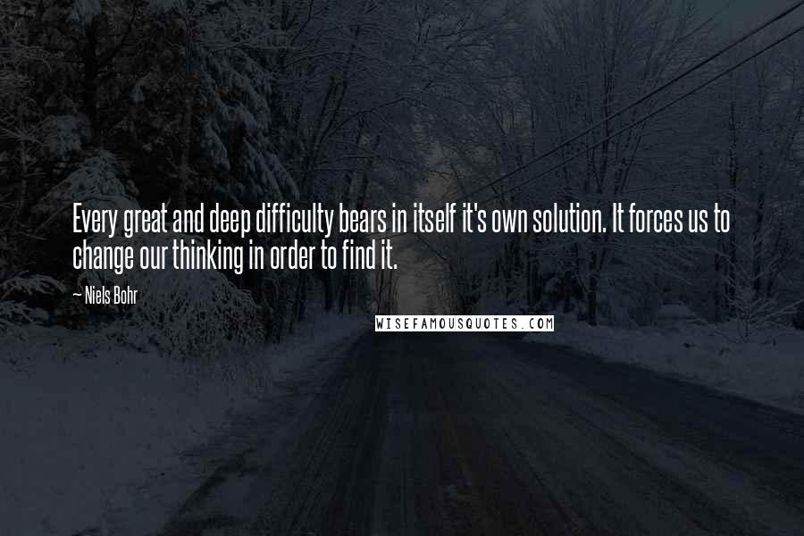 Niels Bohr Quotes: Every great and deep difficulty bears in itself it's own solution. It forces us to change our thinking in order to find it.