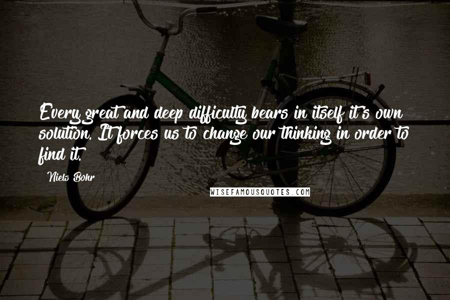 Niels Bohr Quotes: Every great and deep difficulty bears in itself it's own solution. It forces us to change our thinking in order to find it.