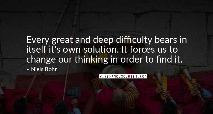 Niels Bohr Quotes: Every great and deep difficulty bears in itself it's own solution. It forces us to change our thinking in order to find it.